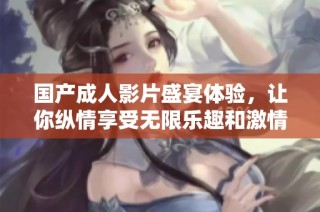国产成人影片盛宴体验，让你纵情享受无限乐趣和激情时光