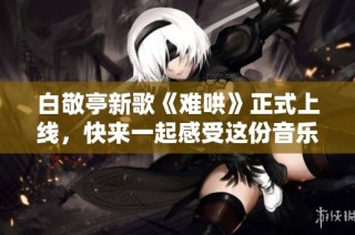 白敬亭新歌《难哄》正式上线，快来一起感受这份音乐魅力吧