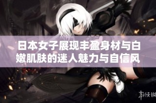 日本女子展现丰盈身材与白嫩肌肤的迷人魅力与自信风采