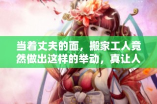 当着丈夫的面，搬家工人竟然做出这样的举动，真让人意外