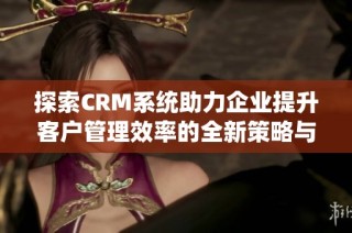 探索CRM系统助力企业提升客户管理效率的全新策略与方法