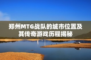 郑州MTG战队的城市位置及其传奇游戏历程揭秘