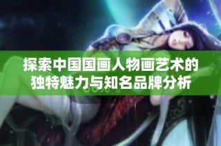 探索中国国画人物画艺术的独特魅力与知名品牌分析