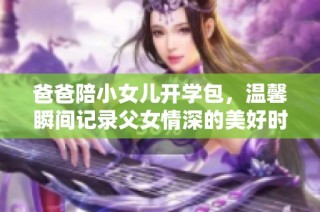 爸爸陪小女儿开学包，温馨瞬间记录父女情深的美好时光