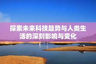 探索未来科技趋势与人类生活的深刻影响与变化