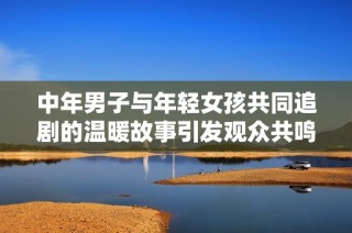 中年男子与年轻女孩共同追剧的温暖故事引发观众共鸣