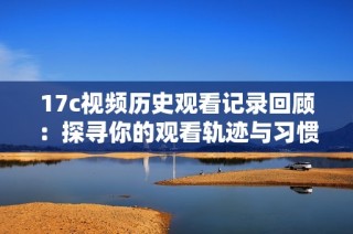 17c视频历史观看记录回顾：探寻你的观看轨迹与习惯