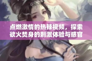 点燃激情的热辣视频，探索欲火焚身的刺激体验与感官享受