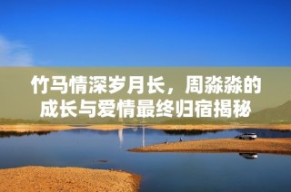 竹马情深岁月长，周淼淼的成长与爱情最终归宿揭秘