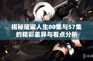 揭秘璀璨人生80集与57集的精彩差异与看点分析