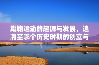 蹴鞠运动的起源与发展，追溯至哪个历史时期的创立与盛行