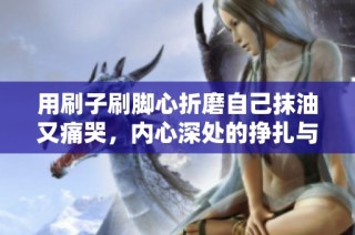 用刷子刷脚心折磨自己抹油又痛哭，内心深处的挣扎与无奈