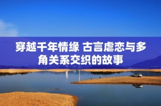 穿越千年情缘 古言虐恋与多角关系交织的故事