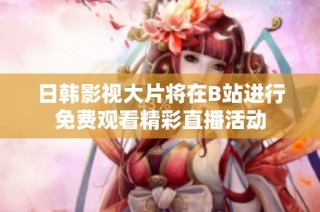 日韩影视大片将在B站进行免费观看精彩直播活动