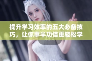 提升学习效率的五大必备技巧，让你事半功倍更轻松学习