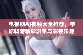 电视剧AJ视频大全推荐，带你畅游精彩剧集与影视乐趣