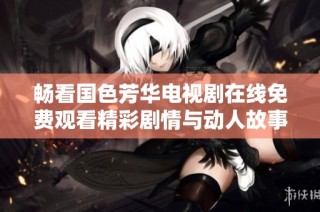 畅看国色芳华电视剧在线免费观看精彩剧情与动人故事