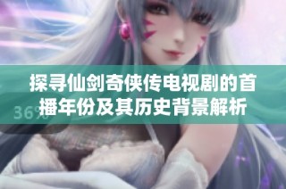 探寻仙剑奇侠传电视剧的首播年份及其历史背景解析