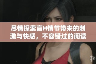 尽情探索高H情节带来的刺激与快感，不容错过的阅读盛宴