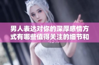 男人表达对你的深厚感情方式有哪些值得关注的细节和信号