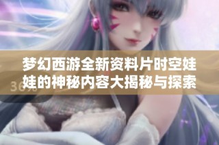 梦幻西游全新资料片时空娃娃的神秘内容大揭秘与探索之旅