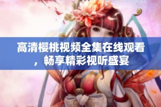 高清樱桃视频全集在线观看，畅享精彩视听盛宴