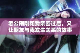 老公刚刚和我亲密过后，又让朋友与我发生关系的故事