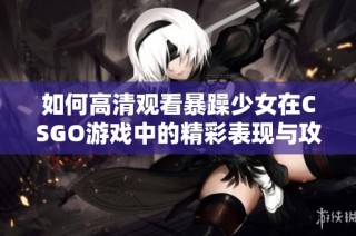 如何高清观看暴躁少女在CSGO游戏中的精彩表现与攻略分享