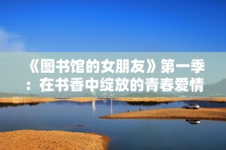 《图书馆的女朋友》第一季：在书香中绽放的青春爱情故事探秘