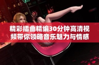 精彩插曲精编30分钟高清视频带你领略音乐魅力与情感共鸣
