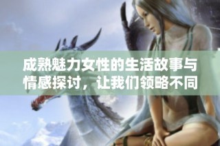 成熟魅力女性的生活故事与情感探讨，让我们领略不同人生阶段的真实风采