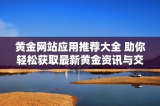 黄金网站应用推荐大全 助你轻松获取最新黄金资讯与交易服务