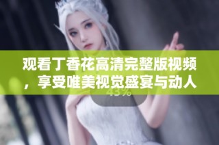 观看丁香花高清完整版视频，享受唯美视觉盛宴与动人故事情节