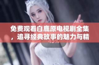 免费观看白鹿原电视剧全集，追寻经典故事的魅力与精彩剧情