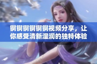 锕锕锕锕锕锕视频分享，让你感受清新湿润的独特体验享受