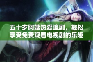 五十岁阿姨热爱追剧，轻松享受免费观看电视剧的乐趣