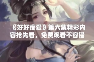 《好好疼爱》第六集精彩内容抢先看，免费观看不容错过！
