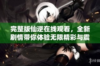 完整版仙逆在线观看，全新剧情带你体验无限精彩与震撼