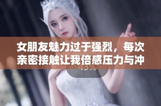 女朋友魅力过于强烈，每次亲密接触让我倍感压力与冲击