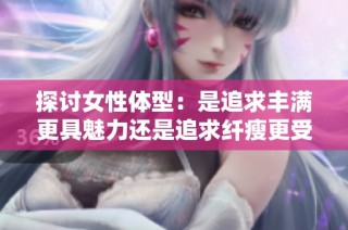 探讨女性体型：是追求丰满更具魅力还是追求纤瘦更受欢迎