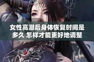 女性高潮后身体恢复时间是多久 怎样才能更好地调整状态