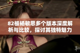 82板杨敏思多个版本深度解析与比较，探讨其独特魅力与表现风格