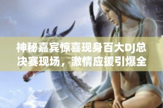 神秘嘉宾惊喜现身百大DJ总决赛现场，激情应援引爆全场