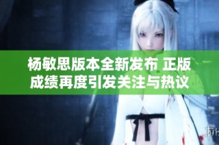 杨敏思版本全新发布 正版成绩再度引发关注与热议
