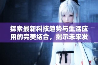 探索最新科技趋势与生活应用的完美结合，揭示未来发展的潜力与机遇
