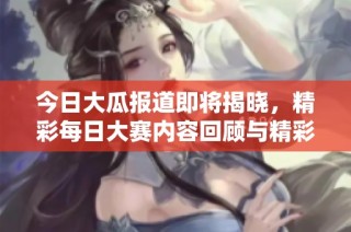 今日大瓜报道即将揭晓，精彩每日大赛内容回顾与精彩瞬间分享
