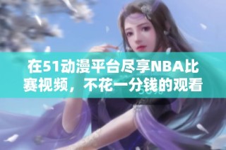 在51动漫平台尽享NBA比赛视频，不花一分钱的观看攻略分享