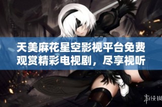 天美麻花星空影视平台免费观赏精彩电视剧，尽享视听盛宴