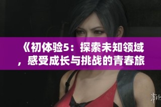 《初体验5：探索未知领域，感受成长与挑战的青春旅程》
