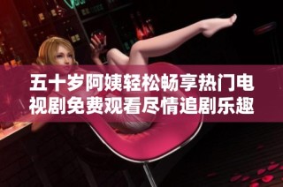 五十岁阿姨轻松畅享热门电视剧免费观看尽情追剧乐趣